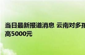 当日最新报道消息 云南对多孩家庭发一次性补贴 三胎生育补贴最高5000元