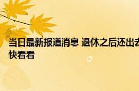 当日最新报道消息 退休之后还出去打工的往往有三种人可能你也在其中 赶快看看