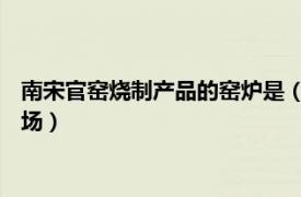 南宋官窑烧制产品的窑炉是（南宋官窑 南宋官方的烧造瓷器的窑场）