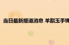 当日最新报道消息 羊脂玉手镯怎么保养才亮 来看看这四个方法