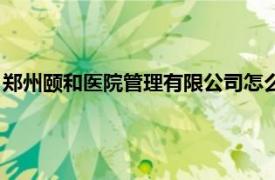 郑州颐和医院管理有限公司怎么样（郑州颐和医院管理有限公司）