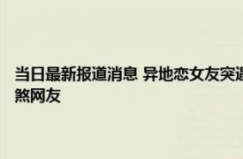 当日最新报道消息 异地恋女友突遇封校男友家人齐齐前往“投喂” 细节羡煞网友