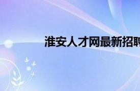 淮安人才网最新招聘信息网（淮安人才网）