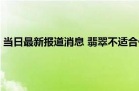 当日最新报道消息 翡翠不适合什么体质人佩戴 这些人要注意了！