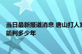 当日最新报道消息 唐山打人案9人后悔了吗 唐山打人主犯陈继志能判多少年