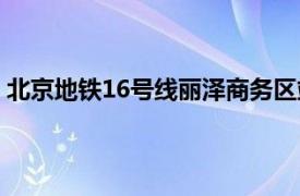 北京地铁16号线丽泽商务区站开通时间（北京地铁16号线）