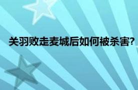 关羽败走麦城后如何被杀害?（关羽败走麦城的时候被谁杀了）