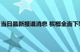 当日最新报道消息 槟榔全面下架是真的吗 为什么湖北人不吃槟榔