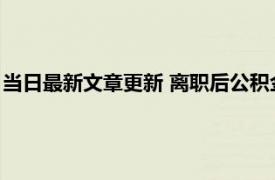 当日最新文章更新 离职后公积金多久可以取出来 提前时间有两个