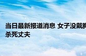 当日最新报道消息 女子没戴胸罩引发血案 被要求脱完衣服裸跪后杀死丈夫