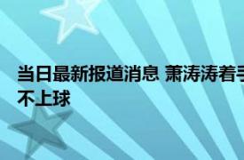 当日最新报道消息 萧涛涛着手恢复秘鲁国籍了吗为什么在中国踢不上球