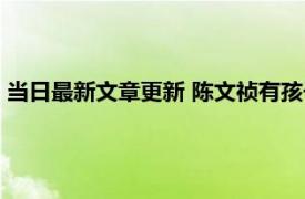 当日最新文章更新 陈文祯有孩子吗简介显示出生日期是什么时间