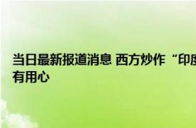 当日最新报道消息 西方炒作“印度超过中国”既无根据也无常识 无疑是别有用心