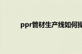 ppr管材生产线如何操作的（PPR管材生产线）