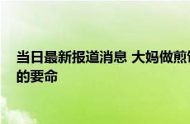 当日最新报道消息 大妈做煎饼果子10年手法生疏 味道真的难吃的要命