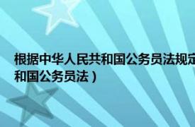 根据中华人民共和国公务员法规定（中华人民共和国公务员法 中华人民共和国公务员法）