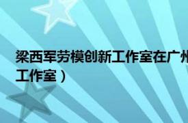 梁西军劳模创新工作室在广州地铁七号线揭牌（梁西军劳模创新工作室）