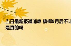 当日最新报道消息 槟榔9月后不让生产了吗 国家是否会禁止槟榔全面下架是真的吗