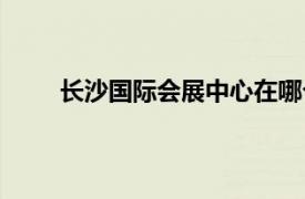 长沙国际会展中心在哪个区（长沙国际会展中心）