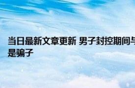 当日最新文章更新 男子封控期间与邻居孙女相亲转账15万后崩溃了 对方竟是骗子