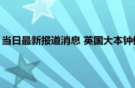 当日最新报道消息 英国大本钟倾斜的原因 大本钟为什么那么出名