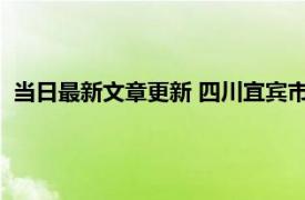 当日最新文章更新 四川宜宾市解封时间预计 何时可以全部解封