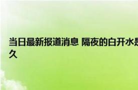 当日最新报道消息 隔夜的白开水是长寿水还是害人水 通常矿泉水保质期多久