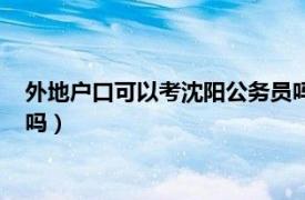 外地户口可以考沈阳公务员吗（外地户口可以报考辽宁省公务员吗）