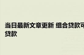 当日最新文章更新 组合贷款可以转为纯公积金贷款吗 什么是组合贷款