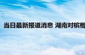 当日最新报道消息 湖南对槟榔态度怎么样2022槟榔厂会停产吗