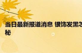 当日最新报道消息 银饰发黑怎么清洗 简单快速清洗的两个方法揭秘