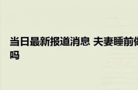 当日最新报道消息 夫妻睡前做这4件事感情更加稳固长久 你做过吗