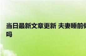 当日最新文章更新 夫妻睡前做这4件事感情更加稳固长久 你做过吗