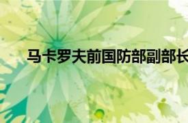 马卡罗夫前国防部副部长、前武装力量总参谋长简介