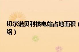 切尔诺贝利核电站占地面积（切尔诺贝利核电站相关内容简介介绍）