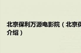 北京保利万源电影院（北京保利万源影城有限公司相关内容简介介绍）