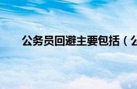 公务员回避主要包括（公务回避相关内容简介介绍）