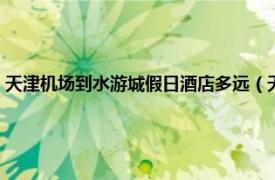 天津机场到水游城假日酒店多远（天津水游城假日酒店相关内容简介介绍）