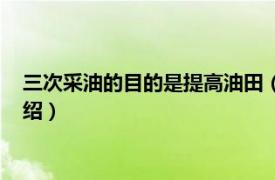 三次采油的目的是提高油田（三次采油及其方法相关内容简介介绍）