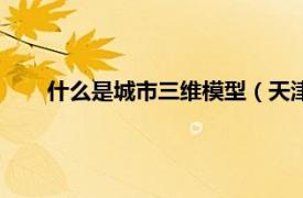 什么是城市三维模型（天津三维城市相关内容简介介绍）