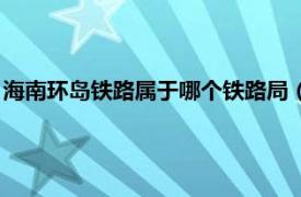 海南环岛铁路属于哪个铁路局（海南环岛铁路相关内容简介介绍）