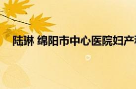 陆琳 绵阳市中心医院妇产科主任医师相关内容简介介绍