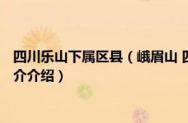 四川乐山下属区县（峨眉山 四川省乐山市代管县级市相关内容简介介绍）