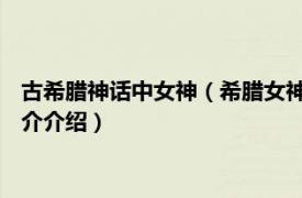 古希腊神话中女神（希腊女神 希腊神话中的女性神祇相关内容简介介绍）