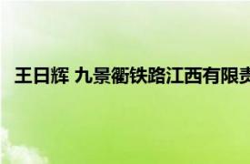 王日辉 九景衢铁路江西有限责任公司董事长相关内容简介介绍