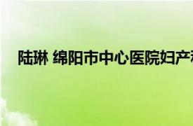 陆琳 绵阳市中心医院妇产科主任医师相关内容简介介绍