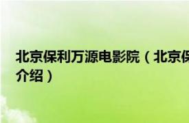 北京保利万源电影院（北京保利万源影城有限公司相关内容简介介绍）