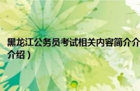 黑龙江公务员考试相关内容简介介绍视频（黑龙江公务员考试相关内容简介介绍）