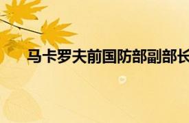 马卡罗夫前国防部副部长、前武装力量总参谋长简介