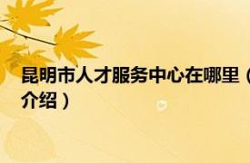 昆明市人才服务中心在哪里（昆明市人才服务中心相关内容简介介绍）